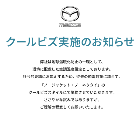 弊社は地球温暖化防止の一環として、環境に配慮した空調温度設定としております。社会的要請にお応えするため、従来の節電対策に加えて、「ノージャケット・ノーネクタイ」のクールビズスタイルにて業務させていただきます。ささやかな試みではありますが、ご理解の程宜しくお願いいたします。